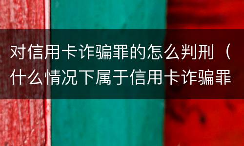 对信用卡诈骗罪的怎么判刑（什么情况下属于信用卡诈骗罪）