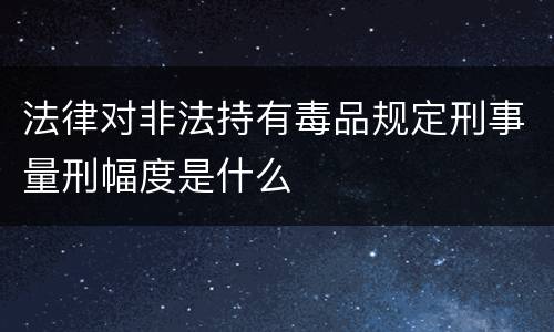 法律对非法持有毒品规定刑事量刑幅度是什么