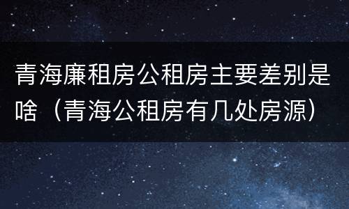 青海廉租房公租房主要差别是啥（青海公租房有几处房源）
