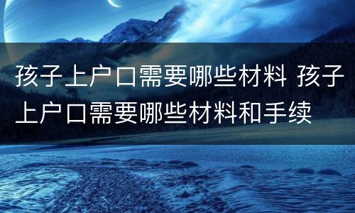 孩子上户口需要哪些材料 孩子上户口需要哪些材料和手续