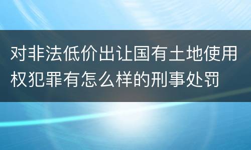 对非法低价出让国有土地使用权犯罪有怎么样的刑事处罚