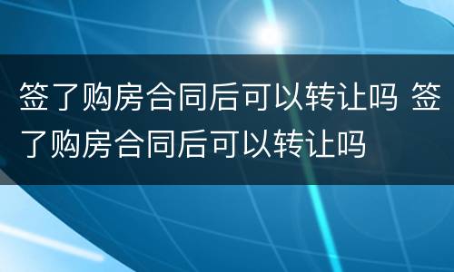 签了购房合同后可以转让吗 签了购房合同后可以转让吗