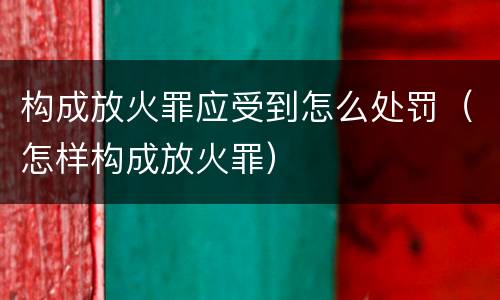 构成放火罪应受到怎么处罚（怎样构成放火罪）