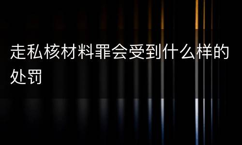 走私核材料罪会受到什么样的处罚