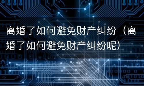 离婚了如何避免财产纠纷（离婚了如何避免财产纠纷呢）
