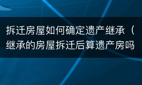拆迁房屋如何确定遗产继承（继承的房屋拆迁后算遗产房吗）