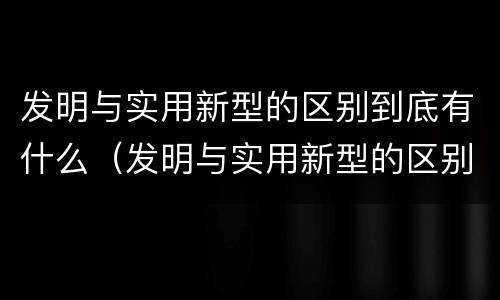 发明与实用新型的区别到底有什么（发明与实用新型的区别有哪些）