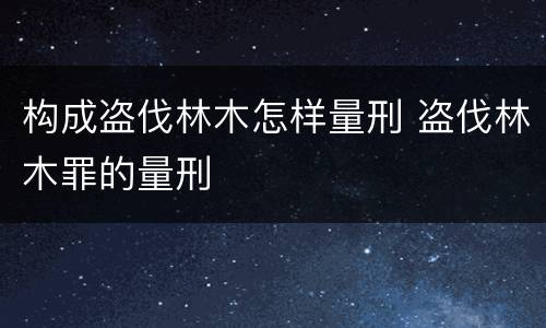 构成盗伐林木怎样量刑 盗伐林木罪的量刑