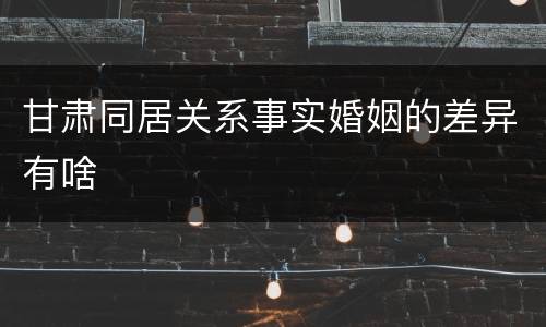甘肃同居关系事实婚姻的差异有啥