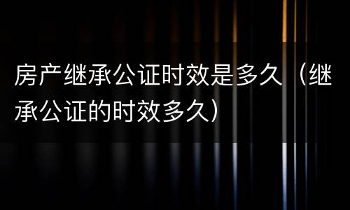 房产继承公证时效是多久（继承公证的时效多久）