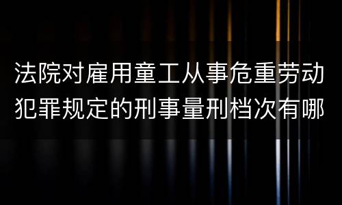 法院对雇用童工从事危重劳动犯罪规定的刑事量刑档次有哪些