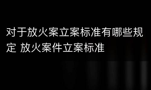 对于放火案立案标准有哪些规定 放火案件立案标准