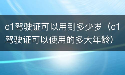 c1驾驶证可以用到多少岁（c1驾驶证可以使用的多大年龄）