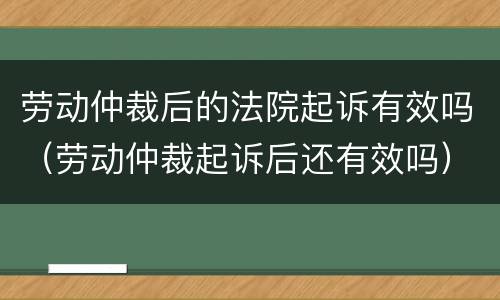 劳动仲裁后的法院起诉有效吗（劳动仲裁起诉后还有效吗）