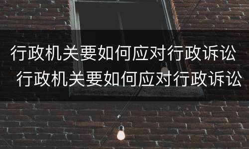 行政机关要如何应对行政诉讼 行政机关要如何应对行政诉讼
