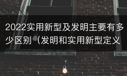 2022实用新型及发明主要有多少区别（发明和实用新型定义）