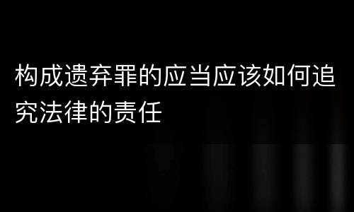 构成遗弃罪的应当应该如何追究法律的责任
