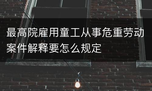最高院雇用童工从事危重劳动案件解释要怎么规定