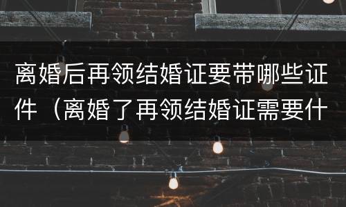 离婚后再领结婚证要带哪些证件（离婚了再领结婚证需要什么证件）