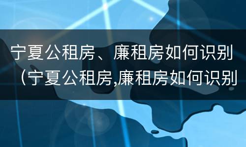 宁夏公租房、廉租房如何识别（宁夏公租房,廉租房如何识别真假）