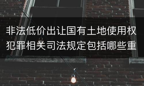 非法低价出让国有土地使用权犯罪相关司法规定包括哪些重要内容