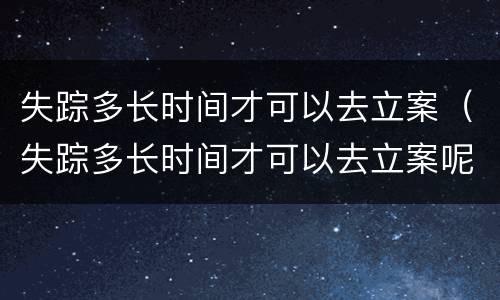 失踪多长时间才可以去立案（失踪多长时间才可以去立案呢）