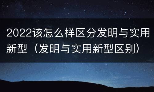 2022该怎么样区分发明与实用新型（发明与实用新型区别）