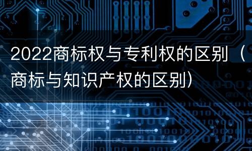 2022商标权与专利权的区别（商标与知识产权的区别）