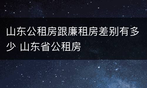 山东公租房跟廉租房差别有多少 山东省公租房