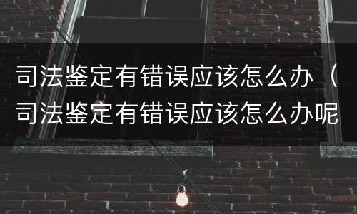 司法鉴定有错误应该怎么办（司法鉴定有错误应该怎么办呢）
