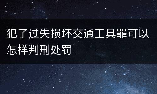 犯了过失损坏交通工具罪可以怎样判刑处罚