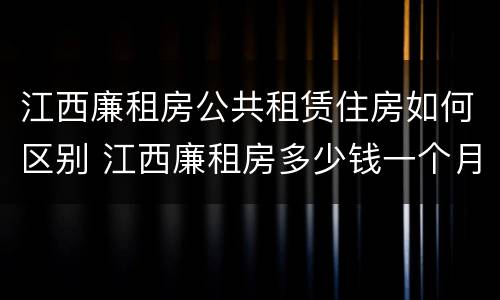 江西廉租房公共租赁住房如何区别 江西廉租房多少钱一个月
