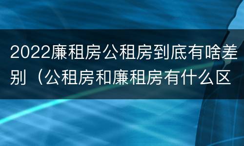 2022廉租房公租房到底有啥差别（公租房和廉租房有什么区别?2019年的）
