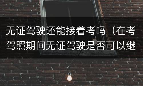 无证驾驶还能接着考吗（在考驾照期间无证驾驶是否可以继续考驾照）