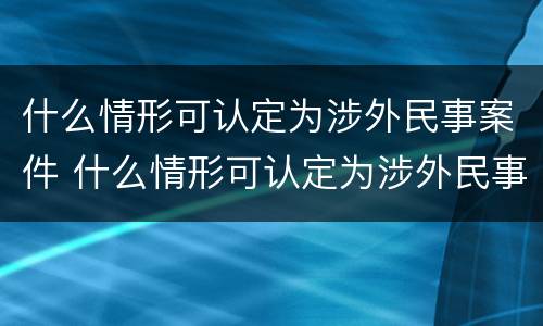 什么情形可认定为涉外民事案件 什么情形可认定为涉外民事案件的标准