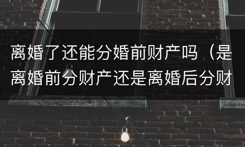 离婚了还能分婚前财产吗（是离婚前分财产还是离婚后分财产）