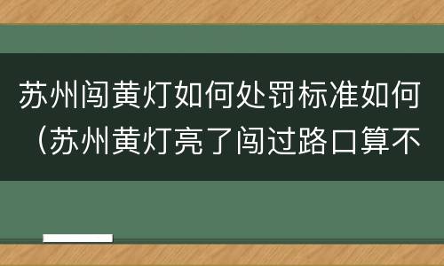 苏州闯黄灯如何处罚标准如何（苏州黄灯亮了闯过路口算不算违章）