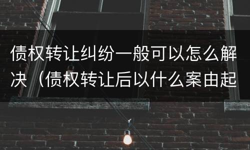 债权转让纠纷一般可以怎么解决（债权转让后以什么案由起诉）