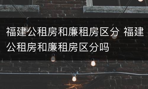 福建公租房和廉租房区分 福建公租房和廉租房区分吗
