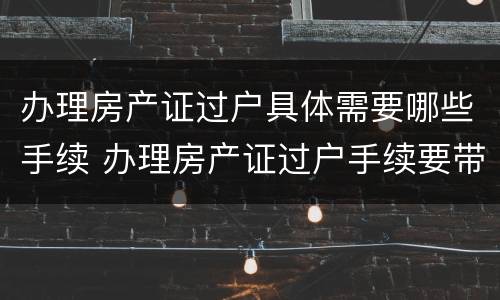 办理房产证过户具体需要哪些手续 办理房产证过户手续要带什么资料