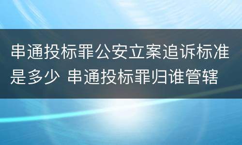 串通投标罪公安立案追诉标准是多少 串通投标罪归谁管辖