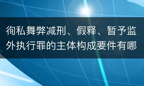 徇私舞弊减刑、假释、暂予监外执行罪的主体构成要件有哪些