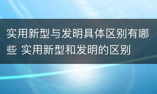 实用新型与发明具体区别有哪些 实用新型和发明的区别
