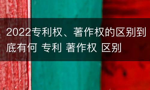 2022专利权、著作权的区别到底有何 专利 著作权 区别