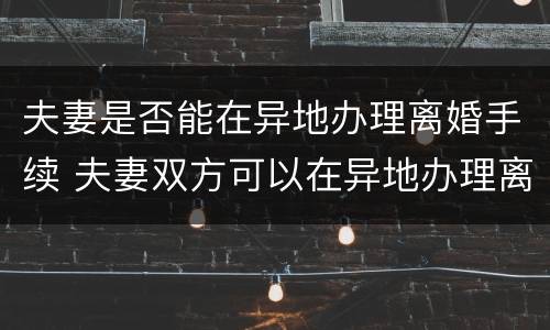 夫妻是否能在异地办理离婚手续 夫妻双方可以在异地办理离婚手续吗?