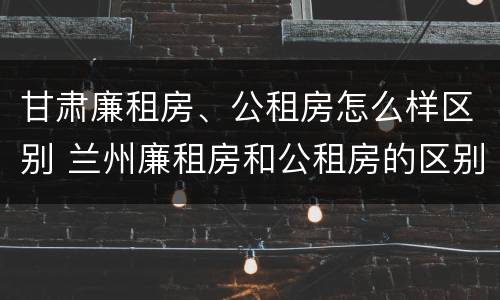 甘肃廉租房、公租房怎么样区别 兰州廉租房和公租房的区别