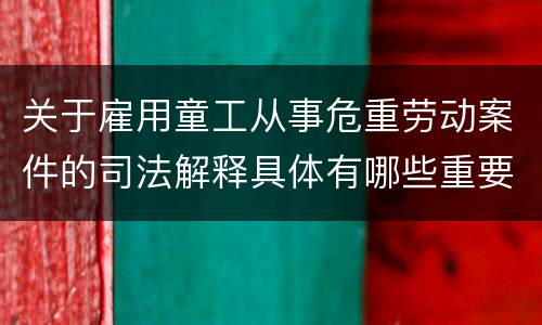 关于雇用童工从事危重劳动案件的司法解释具体有哪些重要内容