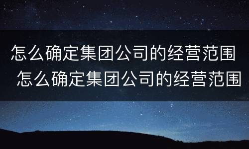 怎么确定集团公司的经营范围 怎么确定集团公司的经营范围是否正规