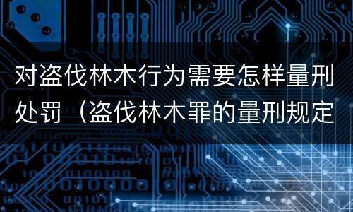 对盗伐林木行为需要怎样量刑处罚（盗伐林木罪的量刑规定）