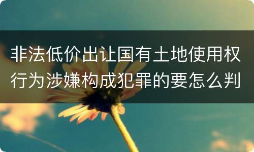非法低价出让国有土地使用权行为涉嫌构成犯罪的要怎么判